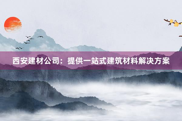 西安建材公司：提供一站式建筑材料解决方案